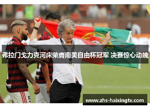 弗拉门戈力克河床荣膺南美自由杯冠军 决赛惊心动魄 弗拉门戈力克河床荣膺南美自由杯冠军 决赛惊心动魄